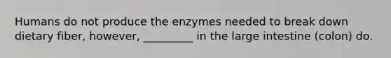 Humans do not produce the enzymes needed to break down dietary fiber, however, _________ in the large intestine (colon) do.