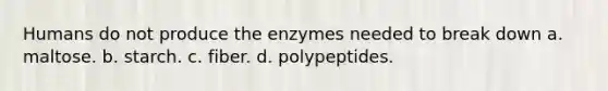 Humans do not produce the enzymes needed to break down a. maltose. b. starch. c. fiber. d. polypeptides.