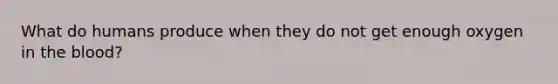 What do humans produce when they do not get enough oxygen in <a href='https://www.questionai.com/knowledge/k7oXMfj7lk-the-blood' class='anchor-knowledge'>the blood</a>?