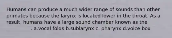 Humans can produce a much wider range of sounds than other primates because the larynx is located lower in the throat. As a result, humans have a large sound chamber known as the __________. a.vocal folds b.sublarynx c. pharynx d.voice box