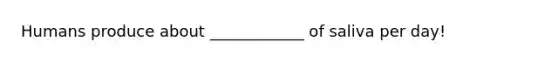 Humans produce about ____________ of saliva per day!