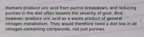 Humans produce uric acid from purine breakdown, and reducing purines in the diet often lessens the severity of gout. Bird, however, produce uric acid as a waste product of general nitrogen metabolism. They would therefore need a diet low in all nitrogen-containing compounds, not just purines.