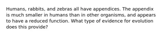 Humans, rabbits, and zebras all have appendices. The appendix is much smaller in humans than in other organisms, and appears to have a reduced function. What type of evidence for evolution does this provide?