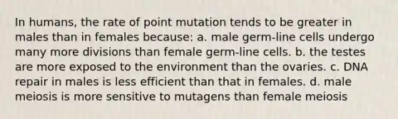 In humans, the rate of point mutation tends to be greater in males than in females because: a. male germ-line cells undergo many more divisions than female germ-line cells. b. the testes are more exposed to the environment than the ovaries. c. <a href='https://www.questionai.com/knowledge/kdWJhII4NB-dna-repair' class='anchor-knowledge'>dna repair</a> in males is less efficient than that in females. d. male meiosis is more sensitive to mutagens than female meiosis