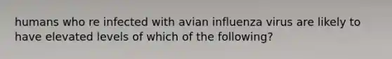 humans who re infected with avian influenza virus are likely to have elevated levels of which of the following?