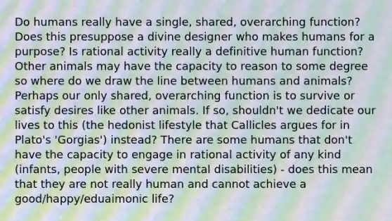 Do humans really have a single, shared, overarching function? Does this presuppose a divine designer who makes humans for a purpose? Is rational activity really a definitive human function? Other animals may have the capacity to reason to some degree so where do we draw the line between humans and animals? Perhaps our only shared, overarching function is to survive or satisfy desires like other animals. If so, shouldn't we dedicate our lives to this (the hedonist lifestyle that Callicles argues for in Plato's 'Gorgias') instead? There are some humans that don't have the capacity to engage in rational activity of any kind (infants, people with severe mental disabilities) - does this mean that they are not really human and cannot achieve a good/happy/eduaimonic life?