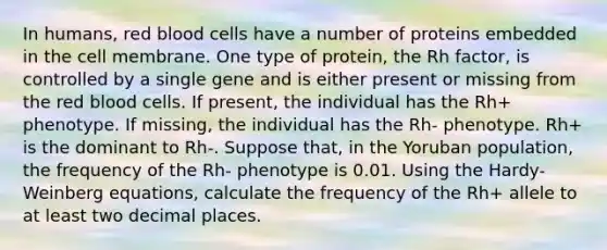 In humans, red blood cells have a number of proteins embedded in the cell membrane. One type of protein, the Rh factor, is controlled by a single gene and is either present or missing from the red blood cells. If present, the individual has the Rh+ phenotype. If missing, the individual has the Rh- phenotype. Rh+ is the dominant to Rh-. Suppose that, in the Yoruban population, the frequency of the Rh- phenotype is 0.01. Using the Hardy-Weinberg equations, calculate the frequency of the Rh+ allele to at least two decimal places.