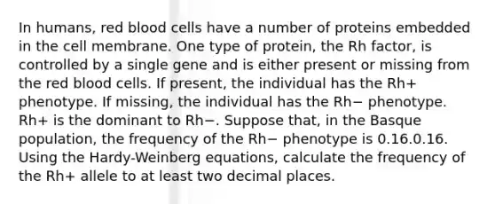 In humans, red blood cells have a number of proteins embedded in the cell membrane. One type of protein, the Rh factor, is controlled by a single gene and is either present or missing from the red blood cells. If present, the individual has the Rh+ phenotype. If missing, the individual has the Rh− phenotype. Rh+ is the dominant to Rh−. Suppose that, in the Basque population, the frequency of the Rh− phenotype is 0.16.0.16. Using the Hardy-Weinberg equations, calculate the frequency of the Rh+ allele to at least two decimal places.