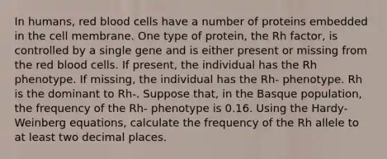 In humans, red blood cells have a number of proteins embedded in the cell membrane. One type of protein, the Rh factor, is controlled by a single gene and is either present or missing from the red blood cells. If present, the individual has the Rh phenotype. If missing, the individual has the Rh- phenotype. Rh is the dominant to Rh-. Suppose that, in the Basque population, the frequency of the Rh- phenotype is 0.16. Using the Hardy-Weinberg equations, calculate the frequency of the Rh allele to at least two decimal places.