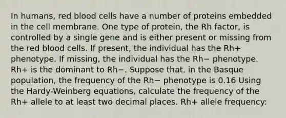 In humans, red blood cells have a number of proteins embedded in the cell membrane. One type of protein, the Rh factor, is controlled by a single gene and is either present or missing from the red blood cells. If present, the individual has the Rh+ phenotype. If missing, the individual has the Rh− phenotype. Rh+ is the dominant to Rh−. Suppose that, in the Basque population, the frequency of the Rh− phenotype is 0.16 Using the Hardy-Weinberg equations, calculate the frequency of the Rh+ allele to at least two decimal places. Rh+ allele frequency: