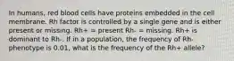 In humans, red blood cells have proteins embedded in the cell membrane. Rh factor is controlled by a single gene and is either present or missing. Rh+ = present Rh- = missing. Rh+ is dominant to Rh-. If in a population, the frequency of Rh- phenotype is 0.01, what is the frequency of the Rh+ allele?