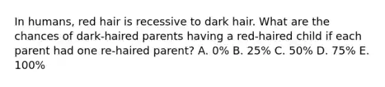 In humans, red hair is recessive to dark hair. What are the chances of dark-haired parents having a red-haired child if each parent had one re-haired parent? A. 0% B. 25% C. 50% D. 75% E. 100%