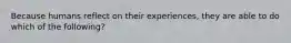 Because humans reflect on their experiences, they are able to do which of the following?