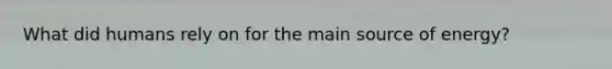 What did humans rely on for the main source of energy?