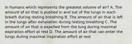 In humans which represents the greatest volume of air? A. The amount of air that is pushed in and out of the lungs in each breath during resting breathing B. The amount of air that is left in the lungs after exhalation during resting breathing C. The amount of air that is expelled from the lung during maximal expiration effort at rest D. The amount of air that can enter the lungs during maximal inspiration effort at rest