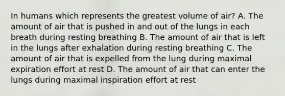 In humans which represents the greatest volume of air? A. The amount of air that is pushed in and out of the lungs in each breath during resting breathing B. The amount of air that is left in the lungs after exhalation during resting breathing C. The amount of air that is expelled from the lung during maximal expiration effort at rest D. The amount of air that can enter the lungs during maximal inspiration effort at rest