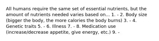 All humans require the same set of essential nutrients, but the amount of nutrients needed varies based on... 1. - 2. Body size (bigger the body, the more calories the body burns) 3. - 4. Genetic traits 5. - 6. Illness 7. - 8. Medication use (increase/decrease appetite, give energy, etc.) 9. -