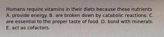 Humans require vitamins in their diets because these nutrients A. provide energy. B. are broken down by catabolic reactions. C. are essential to the proper taste of food. D. bond with minerals. E. act as cofactors.