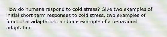 How do humans respond to cold stress? Give two examples of initial short-term responses to cold stress, two examples of functional adaptation, and one example of a behavioral adaptation