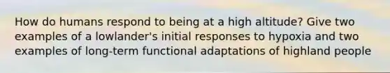 How do humans respond to being at a high altitude? Give two examples of a lowlander's initial responses to hypoxia and two examples of long-term functional adaptations of highland people