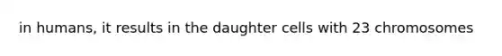 in humans, it results in the daughter cells with 23 chromosomes