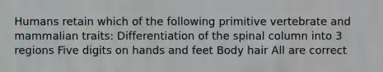 Humans retain which of the following primitive vertebrate and mammalian traits: Differentiation of the spinal column into 3 regions Five digits on hands and feet Body hair All are correct