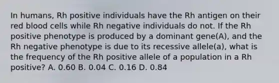 In humans, Rh positive individuals have the Rh antigen on their red blood cells while Rh negative individuals do not. If the Rh positive phenotype is produced by a dominant gene(A), and the Rh negative phenotype is due to its recessive allele(a), what is the frequency of the Rh positive allele of a population in a Rh positive? A. 0.60 B. 0.04 C. 0.16 D. 0.84