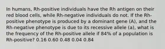 In humans, Rh-positive individuals have the Rh antigen on their red blood cells, while Rh-negative individuals do not. If the Rh-positive phenotype is produced by a dominant gene (A), and the Rh-negative phenotype is due to its recessive allele (a), what is the frequency of the Rh-positive allele if 84% of a population is Rh-positive? 0.16 0.60 0.48 0.04 0.84