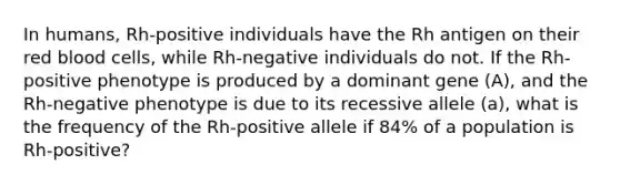 In humans, Rh-positive individuals have the Rh antigen on their red blood cells, while Rh-negative individuals do not. If the Rh-positive phenotype is produced by a dominant gene (A), and the Rh-negative phenotype is due to its recessive allele (a), what is the frequency of the Rh-positive allele if 84% of a population is Rh-positive?