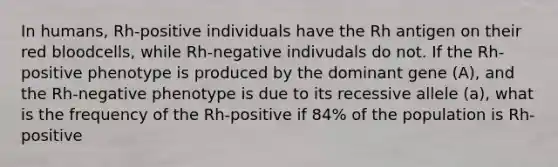 In humans, Rh-positive individuals have the Rh antigen on their red bloodcells, while Rh-negative indivudals do not. If the Rh-positive phenotype is produced by the dominant gene (A), and the Rh-negative phenotype is due to its recessive allele (a), what is the frequency of the Rh-positive if 84% of the population is Rh-positive