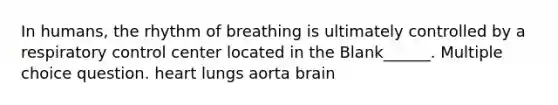 In humans, the rhythm of breathing is ultimately controlled by a respiratory control center located in the Blank______. Multiple choice question. heart lungs aorta brain