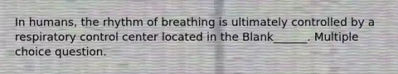 In humans, the rhythm of breathing is ultimately controlled by a respiratory control center located in the Blank______. Multiple choice question.