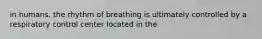 in humans, the rhythm of breathing is ultimately controlled by a respiratory control center located in the