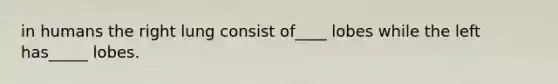 in humans the right lung consist of____ lobes while the left has_____ lobes.