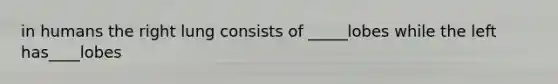 in humans the right lung consists of _____lobes while the left has____lobes
