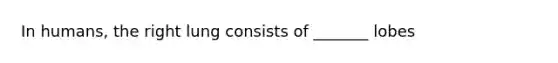In humans, the right lung consists of _______ lobes