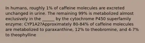 In humans, roughly 1% of caffeine molecules are excreted unchanged in urine. The remaining 99% is metabolized almost exclusively in the ______ by the cytochrome P450 superfamily enzyme: CYP1A2?Approximately 80-84% of caffeine molecules are metabolized to paraxanthine, 12% to theobromine, and 4-7% to theophylline