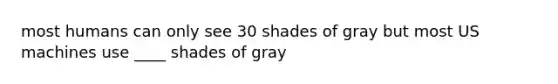 most humans can only see 30 shades of gray but most US machines use ____ shades of gray