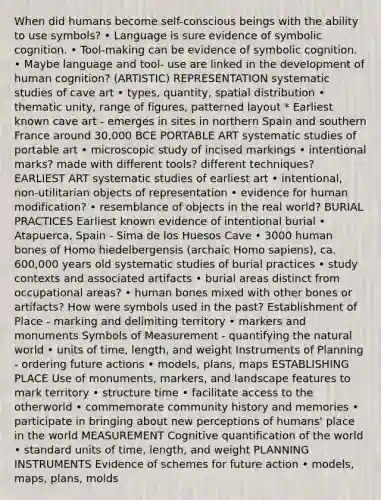 When did humans become self-conscious beings with the ability to use symbols? • Language is sure evidence of symbolic cognition. • Tool-making can be evidence of symbolic cognition. • Maybe language and tool- use are linked in the development of human cognition? (ARTISTIC) REPRESENTATION systematic studies of cave art • types, quantity, spatial distribution • thematic unity, range of figures, patterned layout * Earliest known cave art - emerges in sites in northern Spain and southern France around 30,000 BCE PORTABLE ART systematic studies of portable art • microscopic study of incised markings • intentional marks? made with different tools? different techniques? EARLIEST ART systematic studies of earliest art • intentional, non-utilitarian objects of representation • evidence for human modification? • resemblance of objects in the real world? BURIAL PRACTICES Earliest known evidence of intentional burial • Atapuerca, Spain - Sima de los Huesos Cave • 3000 human bones of Homo hiedelbergensis (archaic Homo sapiens), ca. 600,000 years old systematic studies of burial practices • study contexts and associated artifacts • burial areas distinct from occupational areas? • human bones mixed with other bones or artifacts? How were symbols used in the past? Establishment of Place - marking and delimiting territory • markers and monuments Symbols of Measurement - quantifying the natural world • units of time, length, and weight Instruments of Planning - ordering future actions • models, plans, maps ESTABLISHING PLACE Use of monuments, markers, and landscape features to mark territory • structure time • facilitate access to the otherworld • commemorate community history and memories • participate in bringing about new perceptions of humans' place in the world MEASUREMENT Cognitive quantification of the world • standard units of time, length, and weight PLANNING INSTRUMENTS Evidence of schemes for future action • models, maps, plans, molds