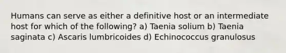 Humans can serve as either a definitive host or an intermediate host for which of the following? a) Taenia solium b) Taenia saginata c) Ascaris lumbricoides d) Echinococcus granulosus