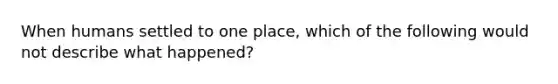 When humans settled to one place, which of the following would not describe what happened?