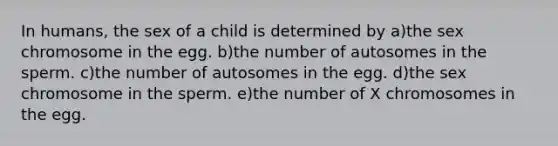 In humans, the sex of a child is determined by a)the sex chromosome in the egg. b)the number of autosomes in the sperm. c)the number of autosomes in the egg. d)the sex chromosome in the sperm. e)the number of X chromosomes in the egg.