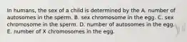 In humans, the sex of a child is determined by the A. number of autosomes in the sperm. B. sex chromosome in the egg. C. sex chromosome in the sperm. D. number of autosomes in the egg. E. number of X chromosomes in the egg.