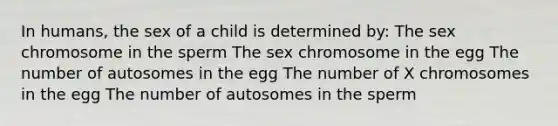 In humans, the sex of a child is determined by: The sex chromosome in the sperm The sex chromosome in the egg The number of autosomes in the egg The number of X chromosomes in the egg The number of autosomes in the sperm