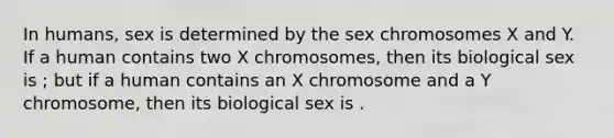 In humans, sex is determined by the sex chromosomes X and Y. If a human contains two X chromosomes, then its biological sex is ; but if a human contains an X chromosome and a Y chromosome, then its biological sex is .