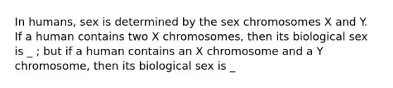 In humans, sex is determined by the sex chromosomes X and Y. If a human contains two X chromosomes, then its biological sex is _ ; but if a human contains an X chromosome and a Y chromosome, then its biological sex is _