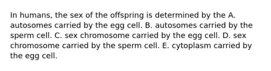 In humans, the sex of the offspring is determined by the A. autosomes carried by the egg cell. B. autosomes carried by the sperm cell. C. sex chromosome carried by the egg cell. D. sex chromosome carried by the sperm cell. E. cytoplasm carried by the egg cell.