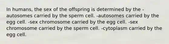 In humans, the sex of the offspring is determined by the -autosomes carried by the sperm cell. -autosomes carried by the egg cell. -sex chromosome carried by the egg cell. -sex chromosome carried by the sperm cell. -cytoplasm carried by the egg cell.