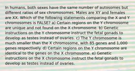 In humans, both sexes have the same number of autosomes but different ratios of sex chromosomes. Males are XY and females are XX. Which of the following statements comparing the X and Y chromosomes is FALSE? a) Certain regions on the Y chromosome are unique and not found on the X chromosome. b) Genetic instructions on the Y chromosome instruct the fetal gonads to develop as testes instead of ovaries. c) The Y chromosome is much smaller than the X chromosome, with 85 genes and 1,000 genes respectively. d) Certain regions on the Y chromosome are identical to the genes on the X chromosome. e) Genetic instructions on the X chromosome instruct the fetal gonads to develop as testes instead of ovaries.