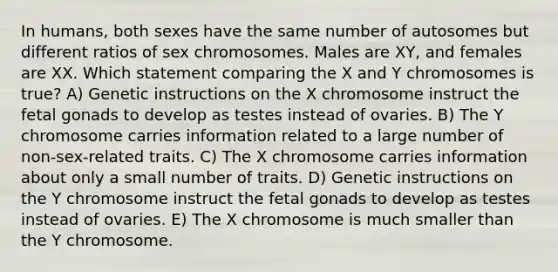 In humans, both sexes have the same number of autosomes but different ratios of sex chromosomes. Males are XY, and females are XX. Which statement comparing the X and Y chromosomes is true? A) Genetic instructions on the X chromosome instruct the fetal gonads to develop as testes instead of ovaries. B) The Y chromosome carries information related to a large number of non-sex-related traits. C) The X chromosome carries information about only a small number of traits. D) Genetic instructions on the Y chromosome instruct the fetal gonads to develop as testes instead of ovaries. E) The X chromosome is much smaller than the Y chromosome.